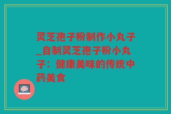 灵芝孢子粉制作小丸子_自制灵芝孢子粉小丸子:健康美味的传统美食 灵芝孢子粉制作小丸子_自制灵芝孢子粉小丸子:健康美味的传统美食
