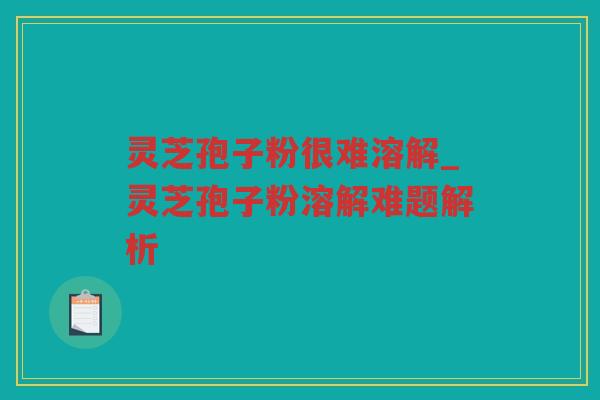 灵芝孢子粉很难溶解_灵芝孢子粉溶解难题解析