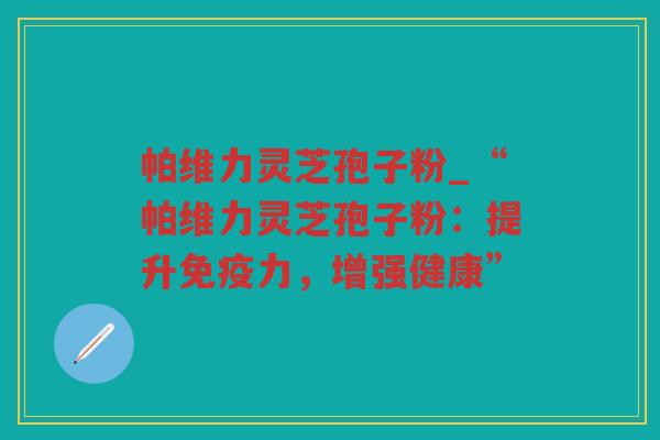 帕维力灵芝孢子粉_“帕维力灵芝孢子粉：提升免疫力，增强健康”