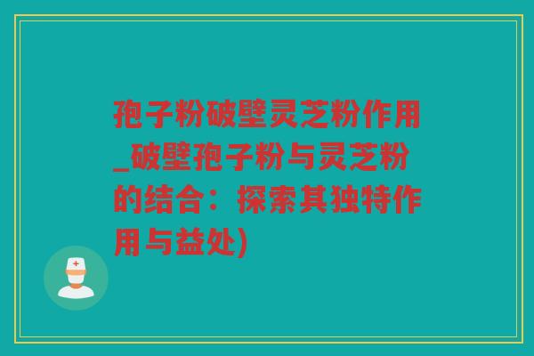 孢子粉破壁灵芝粉作用_破壁孢子粉与灵芝粉的结合:探索其独特作用与益处) 孢子粉破壁灵芝粉作用_破壁孢子粉与灵芝粉的结合:探索其独特作用与益处)
