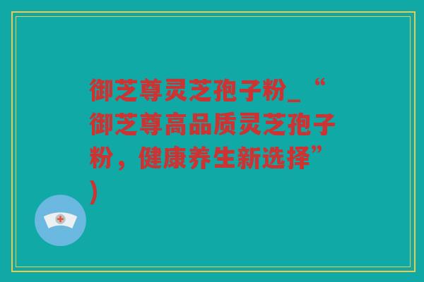 御芝尊灵芝孢子粉_“御芝尊高品质灵芝孢子粉,健康养生新选择”) 御芝尊灵芝孢子粉_“御芝尊高品质灵芝孢子粉,健康养生新选择”)