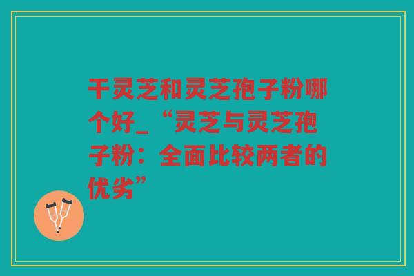 干灵芝和灵芝孢子粉哪个好_“灵芝与灵芝孢子粉:全面比较两者的优劣” 干灵芝和灵芝孢子粉哪个好_“灵芝与灵芝孢子粉:全面比较两者的优劣”
