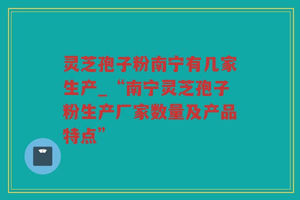 灵芝孢子粉南宁有几家生产_“南宁灵芝孢子粉生产厂家数量及产品特点”