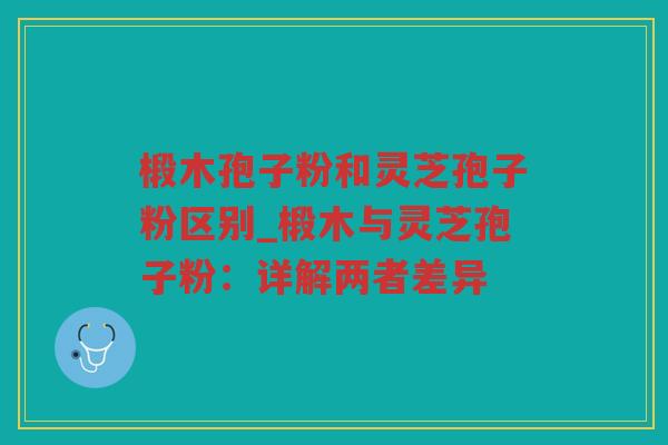 椴木孢子粉和灵芝孢子粉区别_椴木与灵芝孢子粉:详解两者差异 椴木孢子粉和灵芝孢子粉区别_椴木与灵芝孢子粉:详解两者差异