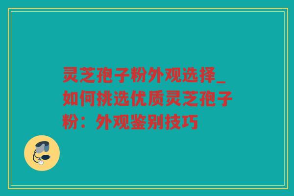 灵芝孢子粉外观选择_如何挑选优质灵芝孢子粉：外观鉴别技巧