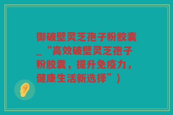 御破壁灵芝孢子粉胶囊_“高效破壁灵芝孢子粉胶囊，提升免疫力，健康生活新选择”)