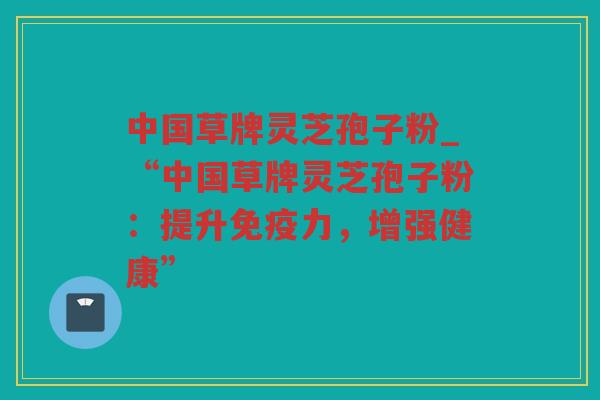 中国草牌灵芝孢子粉_“中国草牌灵芝孢子粉：提升免疫力，增强健康”