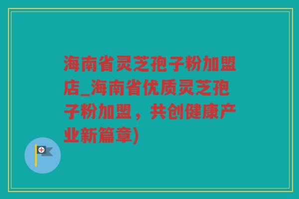 海南省灵芝孢子粉加盟店_海南省优质灵芝孢子粉加盟，共创健康产业新篇章)