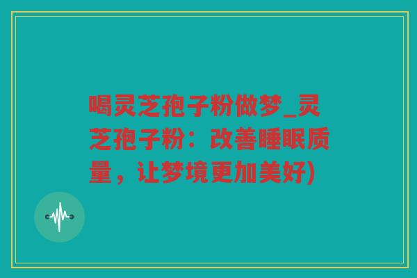 喝灵芝孢子粉做梦_灵芝孢子粉：改善质量，让梦境更加美好)