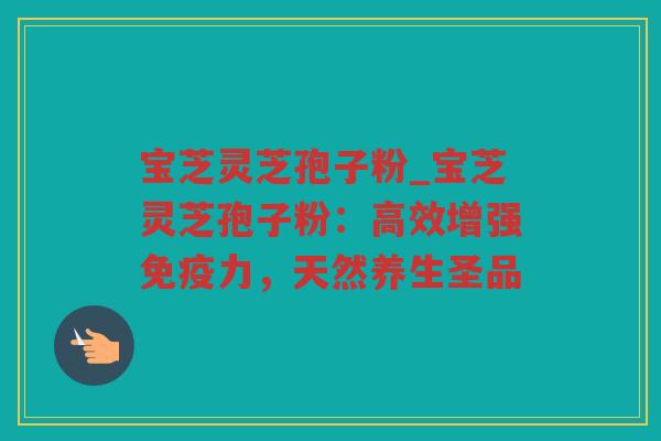 宝芝灵芝孢子粉_宝芝灵芝孢子粉:高效增强免疫力,天然养生圣品 宝芝灵芝孢子粉_宝芝灵芝孢子粉:高效增强免疫力,天然养生圣品