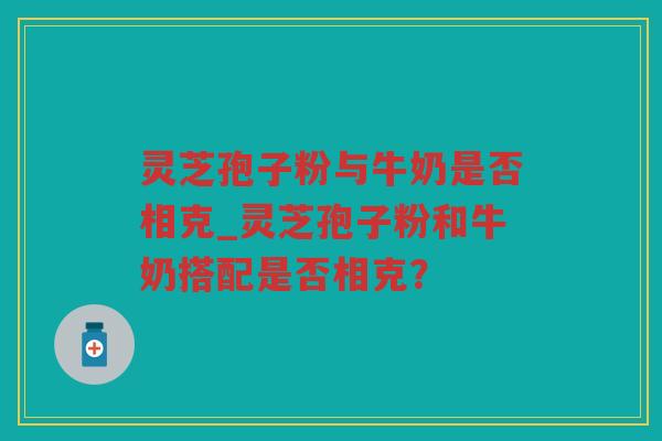 灵芝孢子粉与牛奶是否相克_灵芝孢子粉和牛奶搭配是否相克？