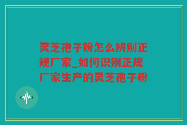 灵芝孢子粉怎么辨别正规厂家_如何识别正规厂家生产的灵芝孢子粉