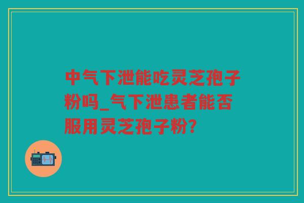 中气下泄能吃灵芝孢子粉吗_气下泄患者能否服用灵芝孢子粉? 中气下泄能吃灵芝孢子粉吗_气下泄患者能否服用灵芝孢子粉?
