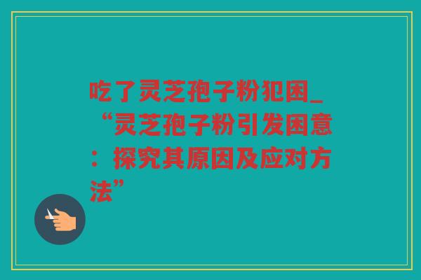 吃了灵芝孢子粉犯困_“灵芝孢子粉引发困意:探究其原因及应对方法” 吃了灵芝孢子粉犯困_“灵芝孢子粉引发困意:探究其原因及应对方法”