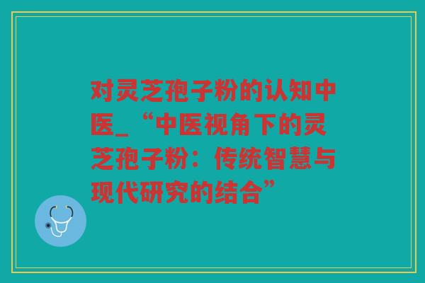 对灵芝孢子粉的认知中医_“中医视角下的灵芝孢子粉：传统智慧与现代研究的结合”