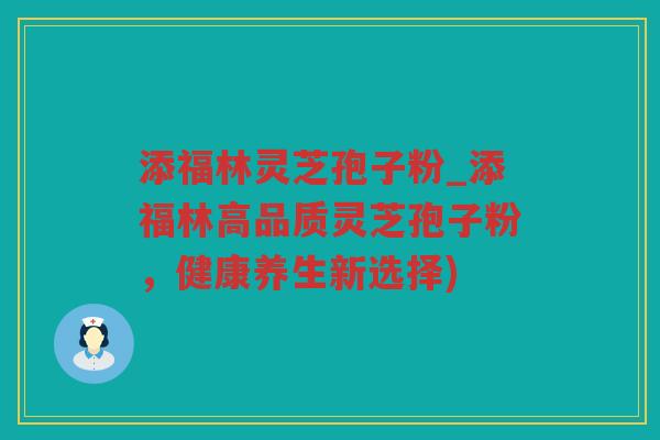 添福林灵芝孢子粉_添福林高品质灵芝孢子粉,健康养生新选择) 添福林灵芝孢子粉_添福林高品质灵芝孢子粉,健康养生新选择)