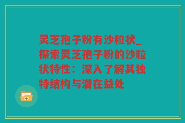 灵芝孢子粉有沙粒状_探索灵芝孢子粉的沙粒状特性：深入了解其独特结构与潜在益处