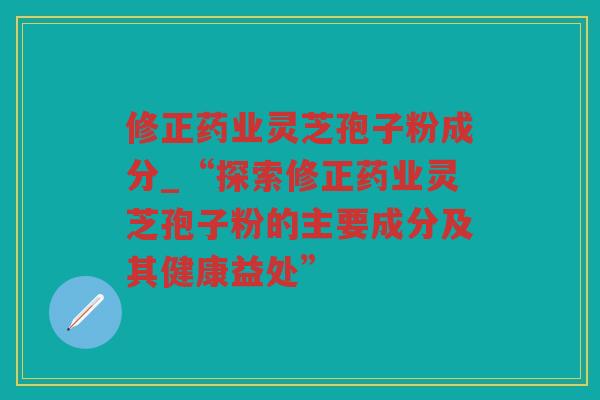 修正药业灵芝孢子粉成分_“探索修正药业灵芝孢子粉的主要成分及其健康益处”