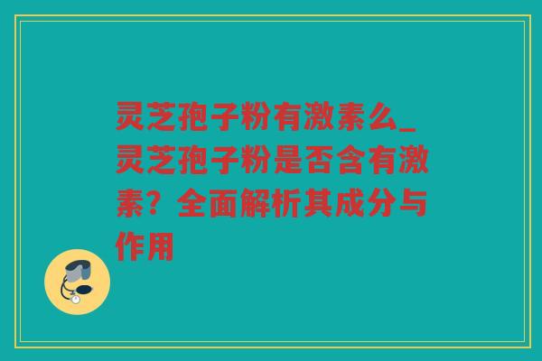 灵芝孢子粉有激素么_灵芝孢子粉是否含有激素？全面解析其成分与作用