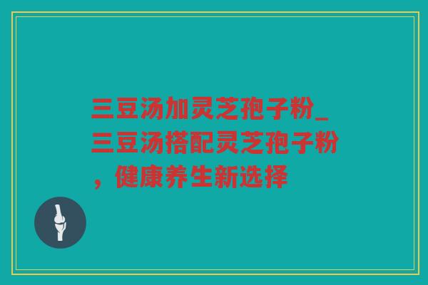 三豆汤加灵芝孢子粉_三豆汤搭配灵芝孢子粉，健康养生新选择