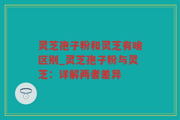 灵芝孢子粉和灵芝有啥区别_灵芝孢子粉与灵芝：详解两者差异