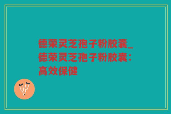德荣灵芝孢子粉胶囊_德荣灵芝孢子粉胶囊：高效保健