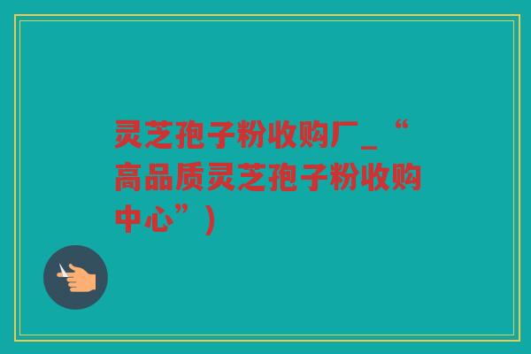 灵芝孢子粉收购厂_“高品质灵芝孢子粉收购中心”) 灵芝孢子粉收购厂_“高品质灵芝孢子粉收购中心”)
