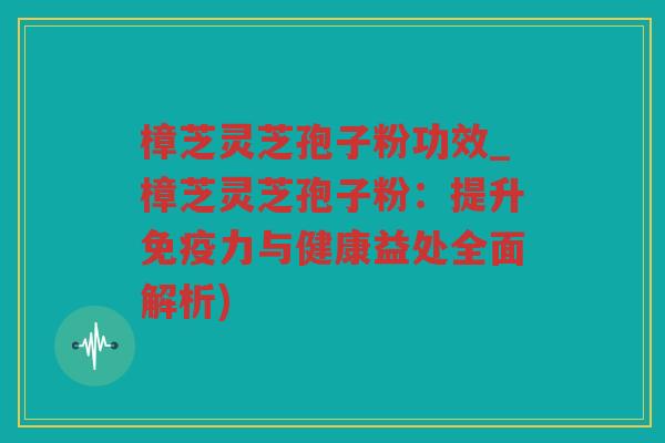 樟芝灵芝孢子粉功效_樟芝灵芝孢子粉：提升免疫力与健康益处全面解析)
