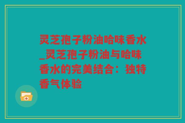 灵芝孢子粉油哈味香水_灵芝孢子粉油与哈味香水的完美结合：独特香气体验