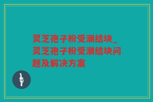 灵芝孢子粉受潮结块_灵芝孢子粉受潮结块问题及解决方案