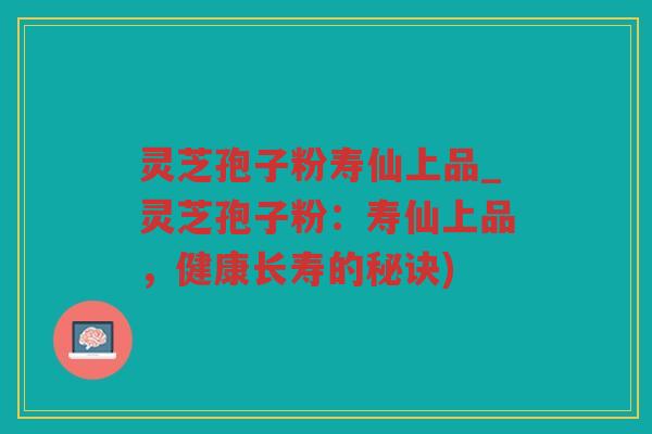 灵芝孢子粉寿仙上品_灵芝孢子粉：寿仙上品，健康长寿的秘诀)