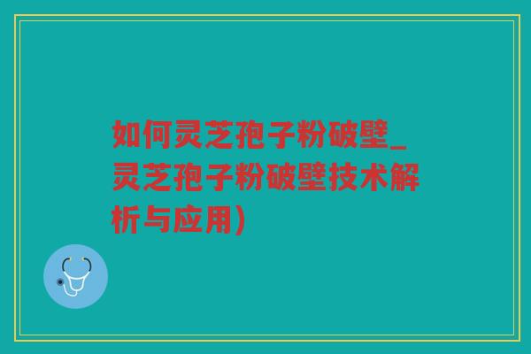 如何灵芝孢子粉破壁_灵芝孢子粉破壁技术解析与应用)