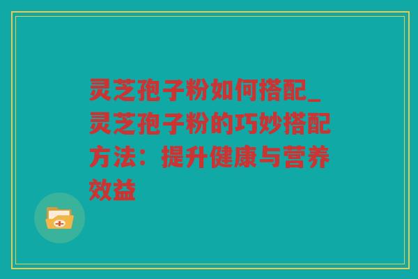 灵芝孢子粉如何搭配_灵芝孢子粉的巧妙搭配方法:提升健康与营养效益 灵芝孢子粉如何搭配_灵芝孢子粉的巧妙搭配方法:提升健康与营养效益