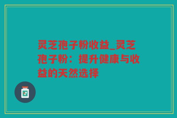 灵芝孢子粉收益_灵芝孢子粉:提升健康与收益的天然选择 灵芝孢子粉收益_灵芝孢子粉:提升健康与收益的天然选择
