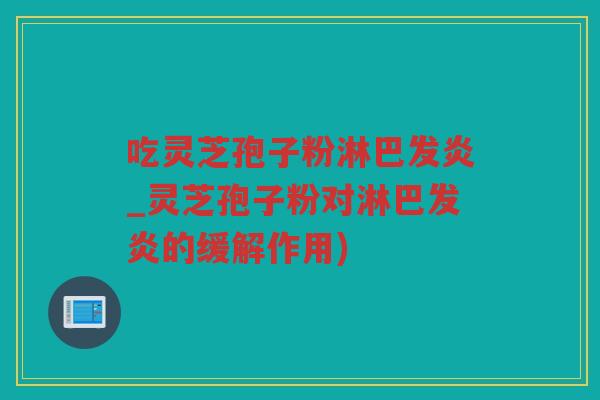 吃灵芝孢子粉淋巴发炎_灵芝孢子粉对淋巴发炎的缓解作用)