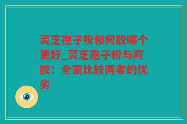 灵芝孢子粉和阿胶哪个更好_灵芝孢子粉与阿胶:全面比较两者的优劣 灵芝孢子粉和阿胶哪个更好_灵芝孢子粉与阿胶:全面比较两者的优劣