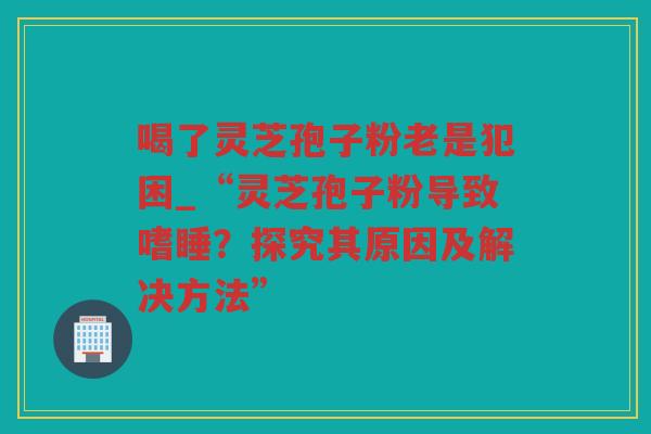 喝了灵芝孢子粉老是犯困_“灵芝孢子粉导致嗜睡？探究其原因及解决方法”