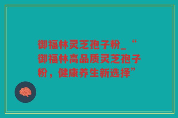 御福林灵芝孢子粉_“御福林高品质灵芝孢子粉,健康养生新选择” 御福林灵芝孢子粉_“御福林高品质灵芝孢子粉,健康养生新选择”