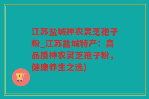 江苏盐城神农灵芝孢子粉_江苏盐城特产:高品质神农灵芝孢子粉,健康养生之选) 江苏盐城神农灵芝孢子粉_江苏盐城特产:高品质神农灵芝孢子粉,健康养生之选)