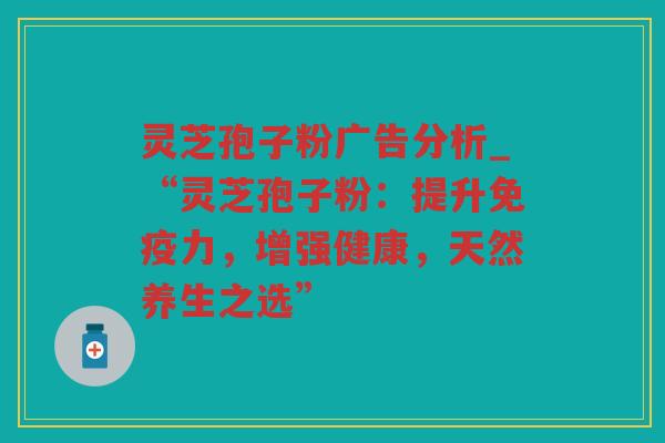灵芝孢子粉广告分析_“灵芝孢子粉:提升免疫力,增强健康,天然养生之选” 灵芝孢子粉广告分析_“灵芝孢子粉:提升免疫力,增强健康,天然养生之选”