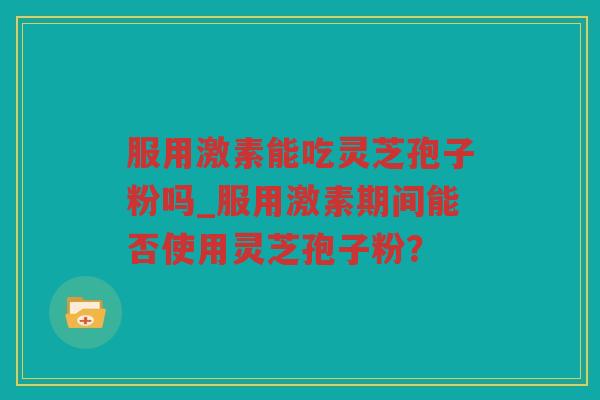 服用激素能吃灵芝孢子粉吗_服用激素期间能否使用灵芝孢子粉? 服用激素能吃灵芝孢子粉吗_服用激素期间能否使用灵芝孢子粉?