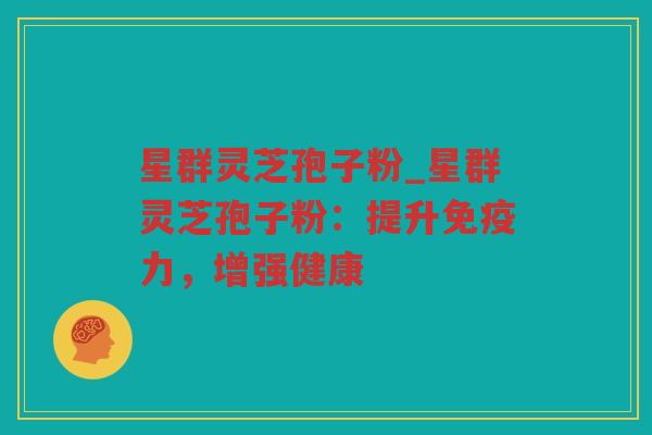 星群灵芝孢子粉_星群灵芝孢子粉：提升免疫力，增强健康