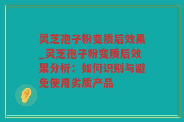 灵芝孢子粉变质后效果_灵芝孢子粉变质后效果分析：如何识别与避免使用劣质产品