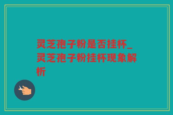 灵芝孢子粉是否挂杯_灵芝孢子粉挂杯现象解析