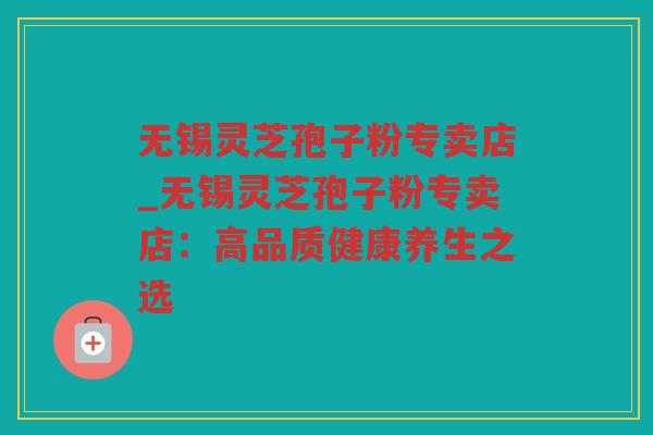 无锡灵芝孢子粉专卖店_无锡灵芝孢子粉专卖店：高品质健康养生之选