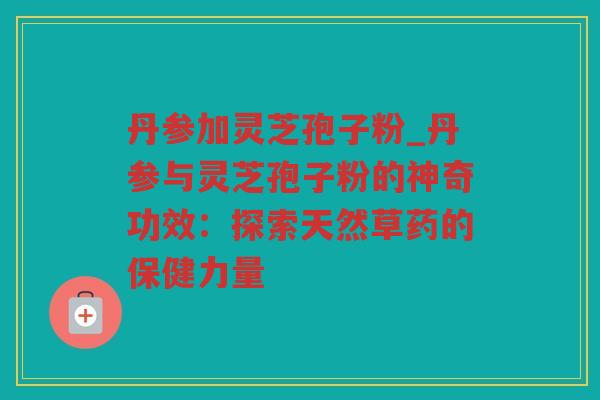 丹参加灵芝孢子粉_丹参与灵芝孢子粉的神奇功效：探索天然草药的保健力量
