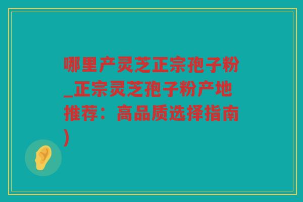 哪里产灵芝正宗孢子粉_正宗灵芝孢子粉产地推荐：高品质选择指南)