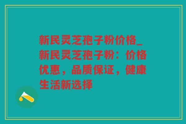 新民灵芝孢子粉价格_新民灵芝孢子粉：价格优惠，品质保证，健康生活新选择