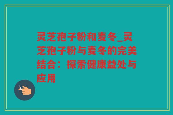 灵芝孢子粉和麦冬_灵芝孢子粉与麦冬的完美结合：探索健康益处与应用