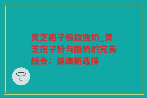 灵芝孢子粉放酸奶_灵芝孢子粉与酸奶的完美结合：健康新选择